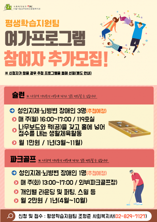 사회복지법인 에스알씨 서울시립남부장애인종합복지관 평생학습지원팀 여가프로그램 참여자 추가모집 별표 신청자가 많을경우 추첨 프로그램을 통해 선정 가로열고 별도안내 가로닫고 슐런 별표 사회적 거리두기 여부에 따라 일부 변동 될 수 있습니다 성인 지체뇌병변 장애인 세 명 가로열고 추첨 예정 가로닫고 매주 가로열고 월요일 가로닫고 오후 네 시부터 다섯 시까지 슬러시 백십구호실 나무보드와 퍽을 가로열고공 가로닫고 갖고 홀에 넣어 점수를 내는 생활체육활동 월 일만원 슬러시 일년 가로열고 삼월 물결 십일월 가로닫고 파크골프 별표 사회적 거리두기 여부에 따라 일부 변동 될 수 있습니다 성인 지체뇌병변 장애인 한명 가로열고 추첨예정 가로닫고 매주 가로열고 화요일 가로닫고오후 한 시부터 다섯 시까지 슬러시 외부 가로열고 파크골프장 가로닫고 개인별 라운딩 및 퍼팅 쉼표 스윙 등 월 이만원 슬러시 일년 가로열고 사월부터 시월까지 가로닫고 신청 및 접수 쌍점 평생학습지원팀 조형준 사회복지사 가로열고 공이 하이픈 팔이구 하이픈 칠일이칠 가로닫고