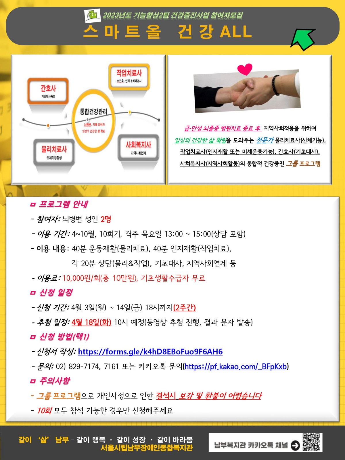 2023년도 ‘스마트올 건강ALL’ 프로그램 참여자를 모집합니다.

 

 ‘스마트올 건강ALL’은 급·만성 뇌졸중 병원치료 종료 후 지역사회적응을 위하여 일상의 건강한 삶 확립을 도와주는 전문가 물리치료사(신체기능), 작업치료사(인지재활 또는 미세운동기능), 간호사(기초대사), 사회복지사(지역사회활동)의 통합적 건강증진 그룹 프로그램입니다.

 

*참여자: 뇌병변 성인

*참여인원: 2명

*이용 기간: 4~10월, 10회기, 격주 목요일 13:00 ~ 14:30(상담 포함)

*이용료: 10,000원/회

*신청 기간: 4월 3일(월) ~ 14일(금) 18시까지, 2주간 

*추첨 일정: 4월 18일(화) 10시 예정(동영상 추첨 진행, 결과 문자 발송)

*그룹 프로그램으로 개인사정으로 인한 결석시 보강 및 환불이 어렵습니다.

*10회 모두 참석 가능한 경우만 신청해주세요.

*문의: 02) 829-7174, 7161 또는 카카오톡 문의(https://pf.kakao.com/_BFpKxb)