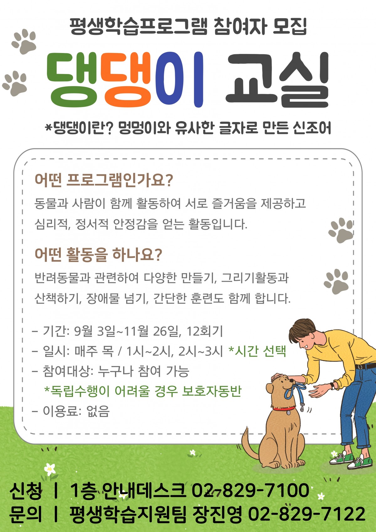 




평생학습프로그램 참여자모집 &#034;댕댕이교실&#034;

1. 어떤 프로그램인가요?

 - 동물과 사람이 함께 활동하여 서로 즐거움을 제공하고 심리적, 정서적 안정감을 얻는 활동입니다.

2. 어떤 활동을 하나요?

 - 반려동물과 관련하여 다양한 만들기, 그리기 활동과 산책하기, 장애물 넘기, 간단한 훈련도 함께 합니다.

3. 프로그램 정보

 - 기간: 2020. 9. 3. (목) ~ 11. 26(목)

 - 일시: 매주 목 / 1시~2시, 2시~3시 (시간선택필수)

 - 참여대상: 누구나 참여가능 (독립수행이 어려울시 보호자 동반)

 - 이용료 없음




4. 신청: 1층 안내데스크, 02-829-7100 

5. 문의: 평생학습지원팀 장진영 02-829-7122