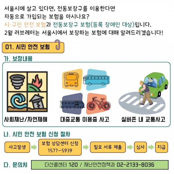 서울시에 살고 있다면, 전동보장구를 이용한다면
자동으로 가입되는 보험을 아시나요?
시·구민 안전 보험과 전동보장구 보험(등록 장애인 대상)입니다.
2월 러브레터는 서울시에서 보장하는 보험에 대해 알려드리겠습니다!
01. 시민 안전 보험
가. 보장내용
사회재난/자연재해, 대중교통 이용중 사고, 실버존 내 교통사고,
나. 시민 안전 보험 신청 절차
보험 상담센터 신청(1577-5939)
사고발생-&gt;필요 서류 제출-&gt;심사-&gt;지급
다. 문의처
다산콜센터 120 / 재난안전정책과 02-2133-8036