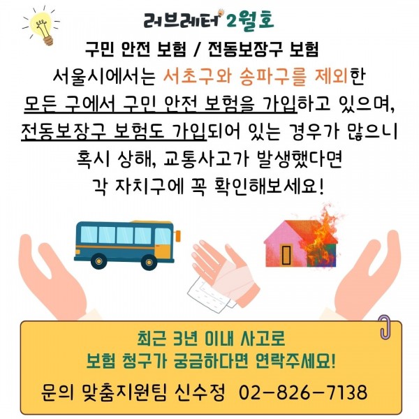 러브레터 2월호
구민 안전 보험/ 전동보장구 보험
서울시에서는 서초구와 송파구를 제외한
모든 구에서 구민 안전 보험을 가입하고 있으며,
전동보장구 보험도 가입되어 있는 경우가 많으니
혹시 상해, 교통사고가 발생했다면
각 자치구에 꼭 확인해보세요!
최근 3년 이내 사고로
보험 청구가 궁금하다면 연락주세요!
문의 맞춤지원팀 신수정 02-826-7138
