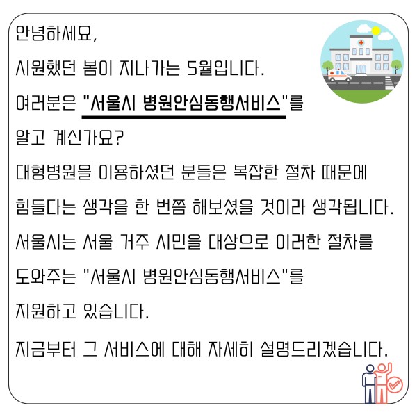 안녕하세요,
시원했던 봄이 지나가는 5월입니다.
여러분은 “서울시 병원안심동행서비스”를
알고 계신가요?
대형병원을 이용하셨던 분들은 복잡한 절차 때문에
힘들다는 생각을 한 번쯤 해보셨을 것이라 생각됩니다.
서울시는 서울 거주 시민을 대상으로 이러한 절차를
도와주는 “서울시 병원안심동행서비스”를
지원하고 있습니다.
지금부터 그 서비스에 대해 자세히 설명드리겠습니다.
