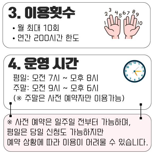 3. 이용횟수
- 월 10회
- 연 200시간 이내
4. 이용가능한 횟수
- 평일: 7시~20시
- 주말: 9시~18시
(사전예약은 병원이용 일주일전부터 가능하며 주말 이용은 사전 예약시에만 가능합니다.)