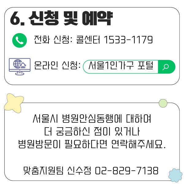 6. 신청 및 예약
- 전화 신청: 콜센터 1533-1179
- 온라인 신청: 서울1인가구 포털

서울시 병원안심동행에 대하여 더 궁금하신 점이 있거나 병원방문이 필요하다면 연락해주세요.
맞춤지원팀 신수정 02-829-7138