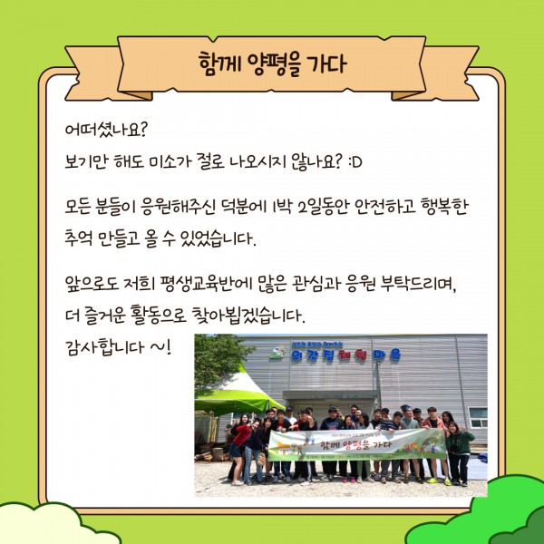 어떠셨나요? 보기만 해도 미소가 절로 나오시지 않나요?
모든 분들이 응원해주신 덕분에 1박 2일동안 안전하고 행복한 추억 만들고 올 수 있었습니다.
앞으로도 저희 평생교육반에 많은 관심과 응원 부탁드리며, 더 즐거운 활동으로 찾아뵙겠습니다. 감사합니다~!