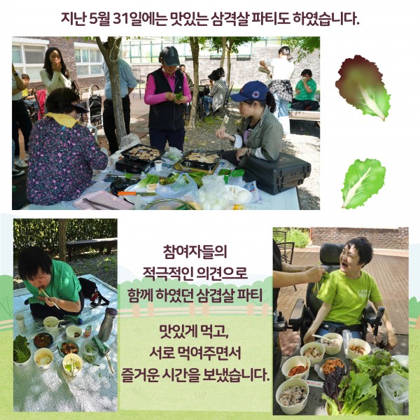 지난 5월 31일에는 맛있는 삼겹살 파티도 하였습니다. 참여자들의 적극적인 의견으로 함께 하였던 삼겹살 파티 맛있게 먹고 서로 먹여주면서 즐거운 시간을 보냈습니다. 참여자들이 모여서 삼겹살을 굽는 사진, 차려진 밥상에서 고기를 먹는 사진, 다른 사람이 상추쌈을 먹여주려고 들고 있고 받는 사람이 웃는 사진