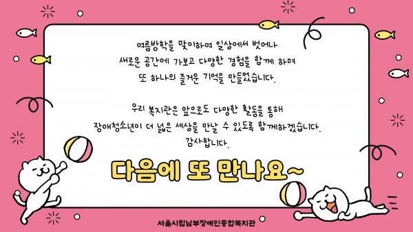 여름방학을 맞이하여 일상에서 벗어나
새로운 공간에 가보고 다양한 경험을 함께 하며
또 하나의 즐거운 기억을 만들었습니다.
우리 복지관은 앞으로도 다양한 활동을 통해
장애청소년이 더 넓은 세상을 만날 수 있도록 함께하겠습니다.
감사합니다.
다음에 또 만나요~
서울시립남부장애인종합복지관